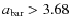 $a_{\rm bar}>3.68$
