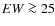 $EW\ga25$