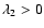 $\lambda_2 > 0$