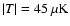 $\vert T\vert=45~\mu {\rm K}$