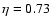 $\eta = 0.73$