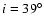 $i = 39^\circ$