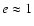 $e\approx 1$