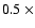 $0.5~\times$