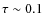 $\tau \sim 0.1$