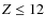 $Z \leq 12$