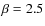 $\beta = 2.5$