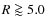 $R \goa 5.0$