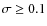 $\sigma \ge 0.1$