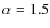 $\alpha = 1.5$