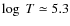 $\log~ T\simeq 5.3$