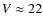 $V \approx 22$