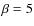 $\beta =5$