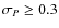 $\sigma_{{P}} \geq 0.3$