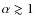 $\alpha\gtrsim 1$