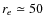 $r_{e}\simeq
50$