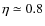 $\eta\simeq 0.8$