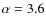 $\alpha=3.6$