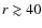 $r \gtrsim 40$