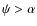 $\psi>\alpha$