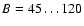 $B = 45 \dots 120$