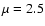 $\mu = 2.5$