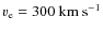 $v_{\rm e}=300~{\rm km}~{\rm s}^{-1}$