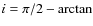 $i = \pi/2 -
\rm {arctan}$