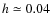 $h \simeq 0.04$