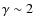 $\gamma \sim 2$