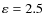 $\varepsilon = 2.5$
