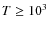 $T\ge 10^3$