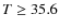$T\geq 35.6$