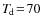 $T_{\hspace*{-0.2ex}\rm d}\!=\!70$