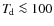 $T_{\hspace*{-0.2ex}\rm d}\la 100$