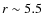 $r \sim 5.5$