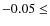 $-0.05 \leq$