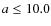 $a \leq 10.0$