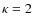 $\kappa = 2$
