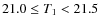 $21.0 \le T_1 < 21.5$
