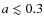 $a \lesssim 0.3$