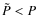 $\tilde{P} < P$