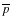 $\overline{p}$