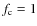$f_{\rm c} = 1$