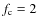 $f_{\rm c} = 2$