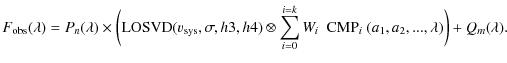 $\displaystyle F_{\rm obs}(\lambda) = P_{n}(\lambda) \times \bigg( {\rm LOSVD}(v...
...{i=0}^{i=k} W_i ~~ {\rm CMP}_i~(a_1, a_2, ...,\lambda)
\bigg) + Q_{m}(\lambda).$