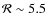 $\mathcal{R} \sim 5.5$