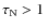 $\tau_{\rm N}>1$