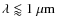 $\lambda \lessapprox 1~{\rm\mu m}$
