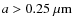 $a>0.25~{\rm\mu m}$